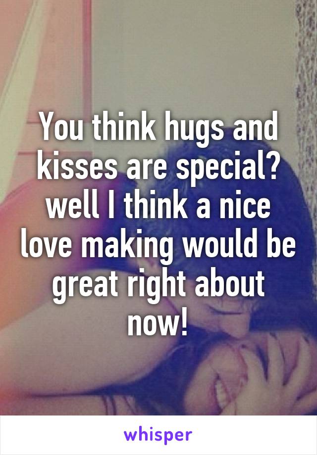 You think hugs and kisses are special? well I think a nice love making would be great right about now!