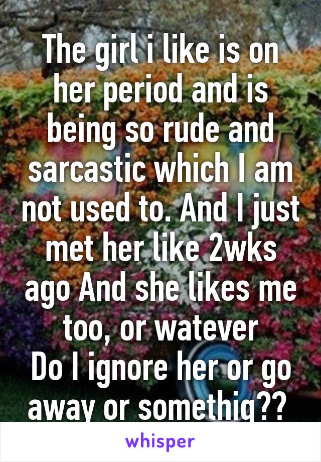 The girl i like is on her period and is being so rude and sarcastic which I am not used to. And I just met her like 2wks ago And she likes me too, or watever
Do I ignore her or go away or somethig?? 