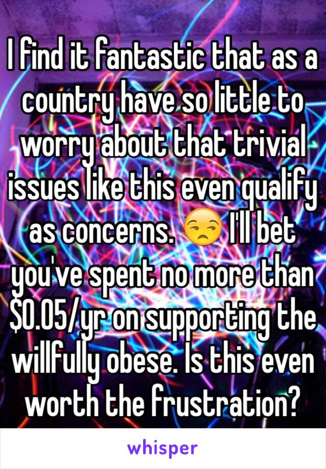 I find it fantastic that as a country have so little to worry about that trivial issues like this even qualify as concerns. 😒 I'll bet you've spent no more than $0.05/yr on supporting the willfully obese. Is this even worth the frustration?