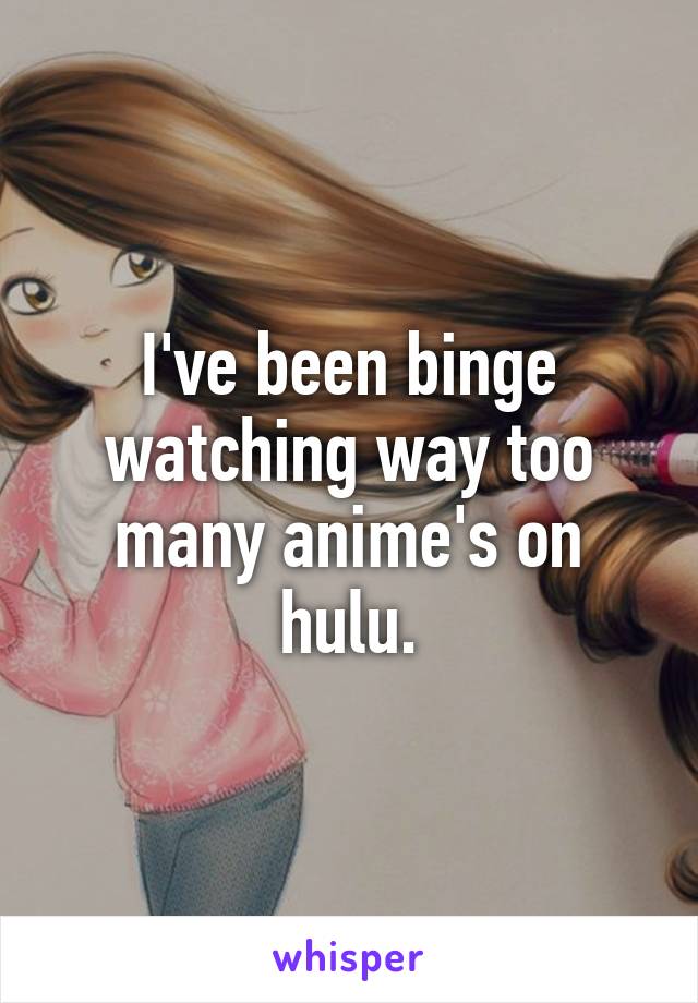 I've been binge watching way too many anime's on hulu.