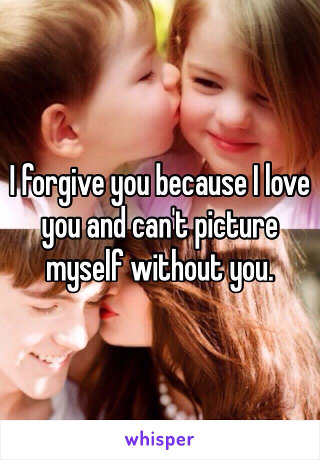 I forgive you because I love you and can't picture myself without you. 