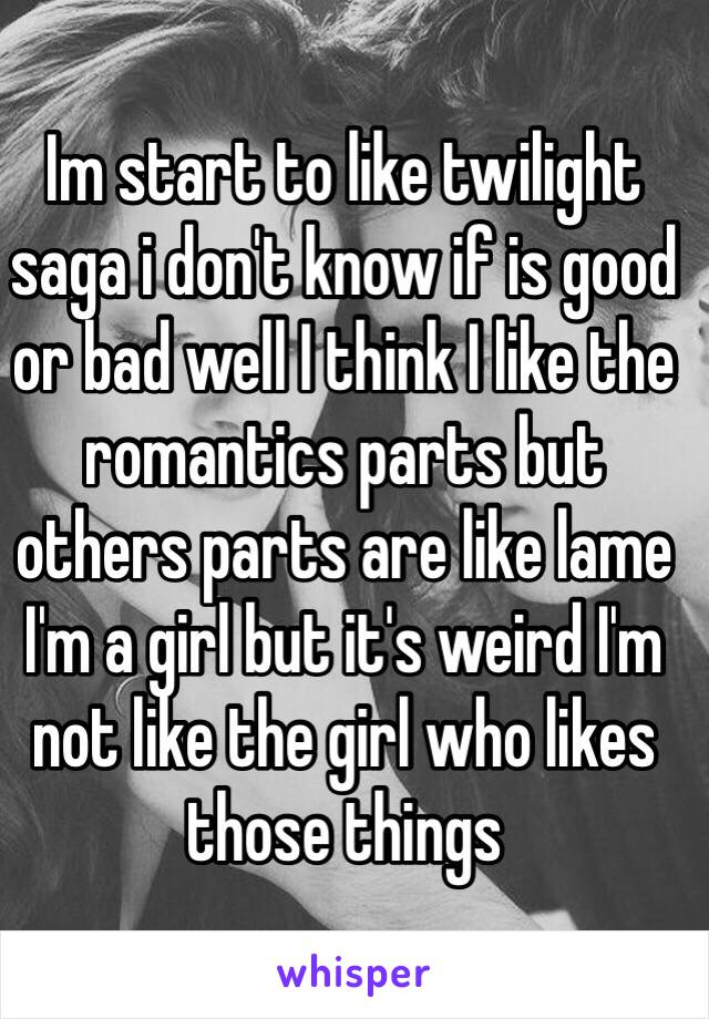 Im start to like twilight saga i don't know if is good or bad well I think I like the romantics parts but others parts are like lame 
I'm a girl but it's weird I'm not like the girl who likes those things 