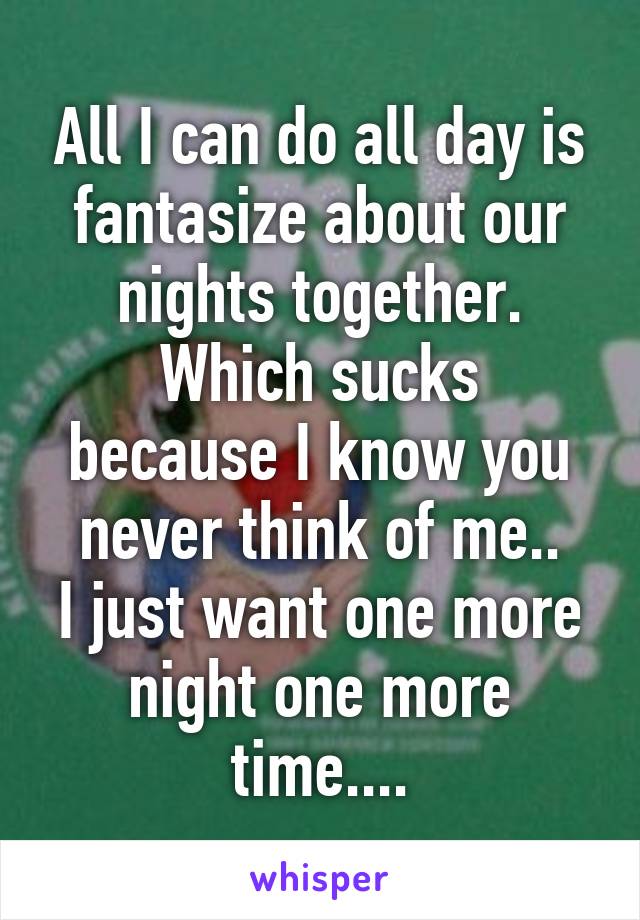 All I can do all day is fantasize about our nights together.
Which sucks because I know you never think of me..
I just want one more night one more time....