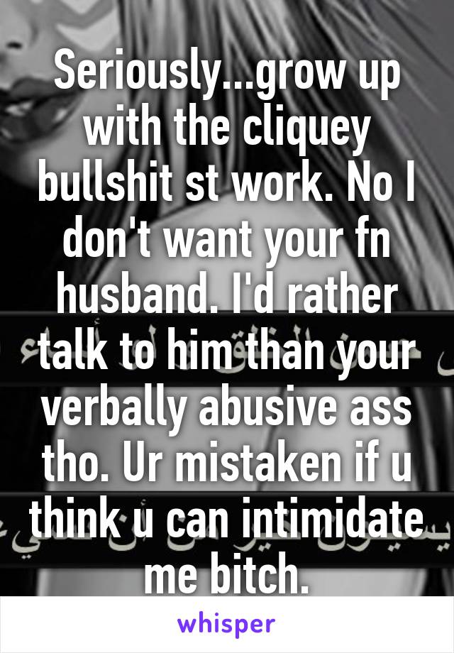 Seriously...grow up with the cliquey bullshit st work. No I don't want your fn husband. I'd rather talk to him than your verbally abusive ass tho. Ur mistaken if u think u can intimidate me bitch.