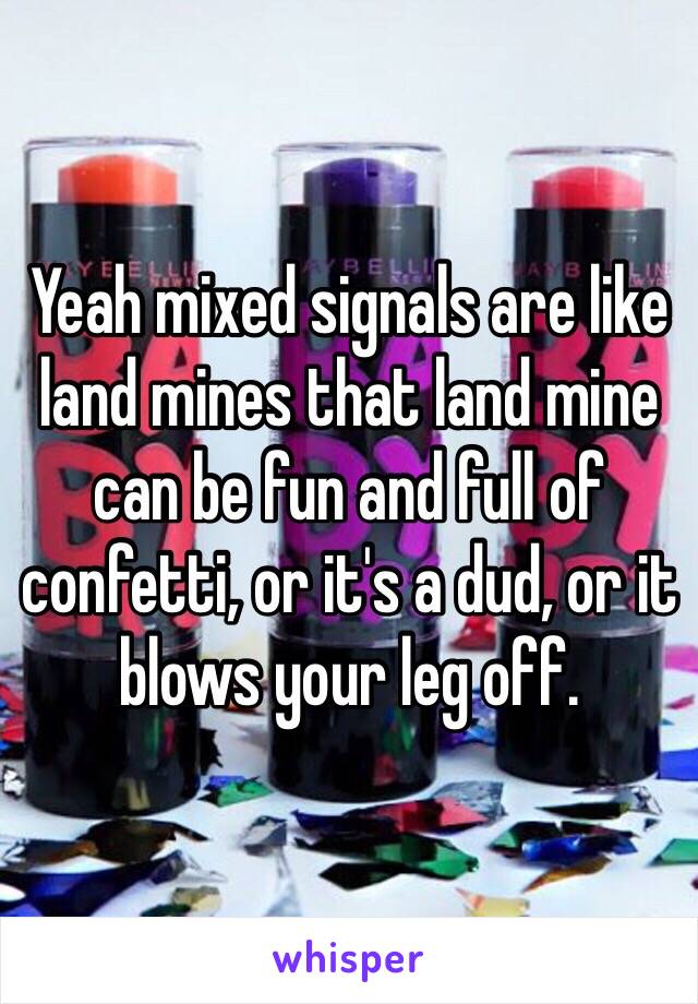 Yeah mixed signals are like land mines that land mine can be fun and full of confetti, or it's a dud, or it blows your leg off.