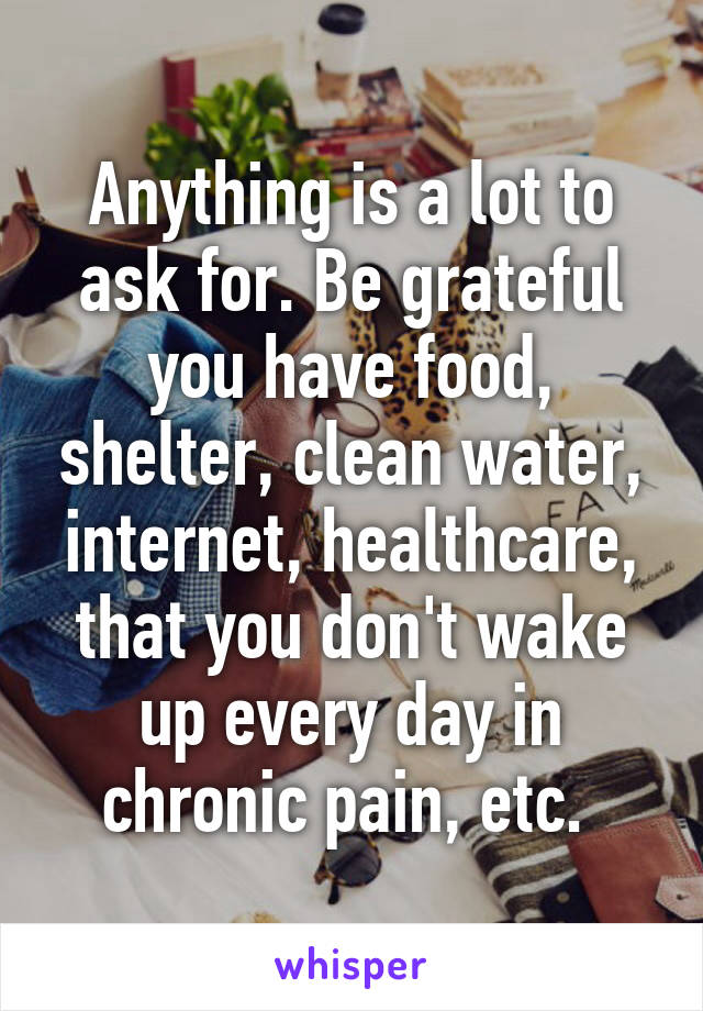 Anything is a lot to ask for. Be grateful you have food, shelter, clean water, internet, healthcare, that you don't wake up every day in chronic pain, etc. 