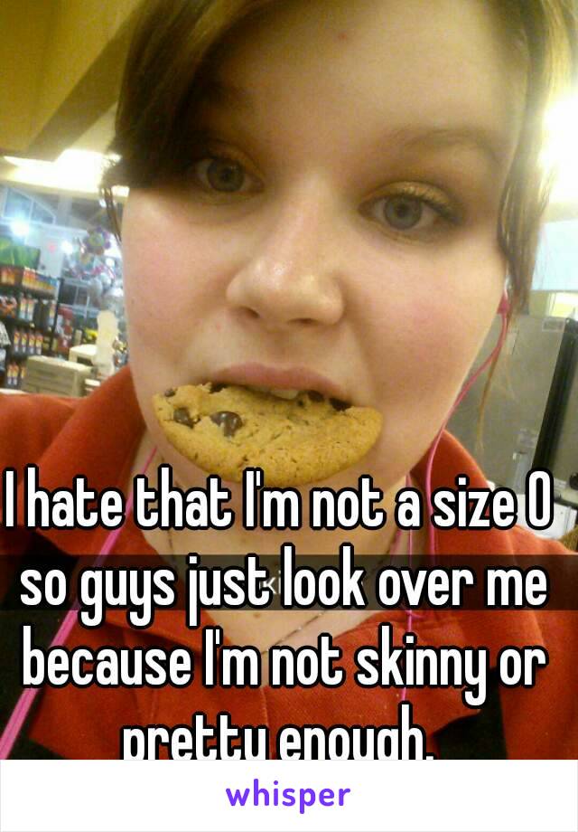 I hate that I'm not a size 0 so guys just look over me because I'm not skinny or pretty enough. 