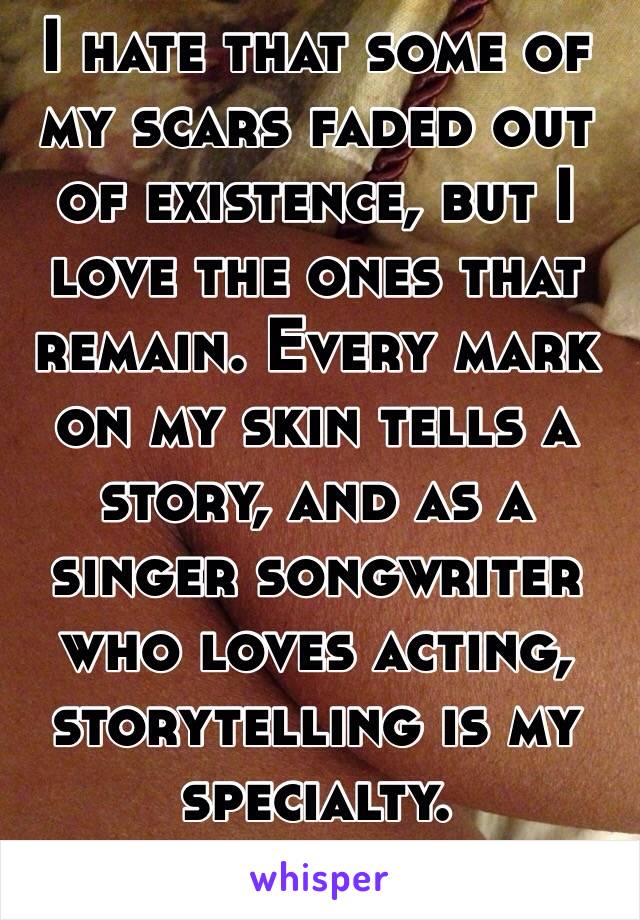 I hate that some of my scars faded out of existence, but I love the ones that remain. Every mark on my skin tells a story, and as a singer songwriter who loves acting, storytelling is my specialty. 