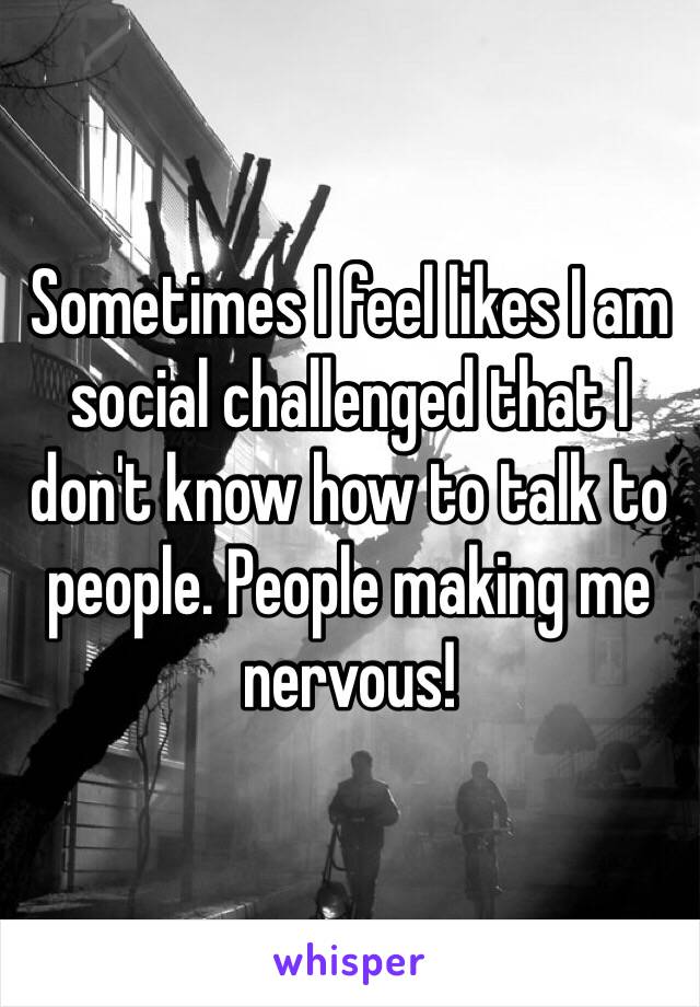 Sometimes I feel likes I am social challenged that I don't know how to talk to people. People making me nervous! 