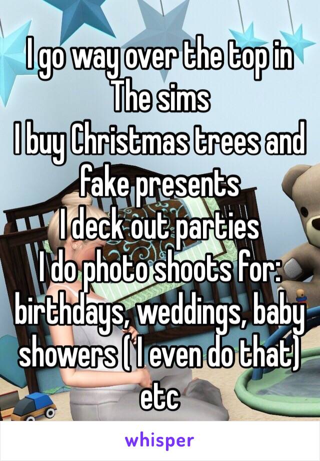 I go way over the top in The sims
I buy Christmas trees and fake presents
I deck out parties 
I do photo shoots for: birthdays, weddings, baby showers ( I even do that) etc