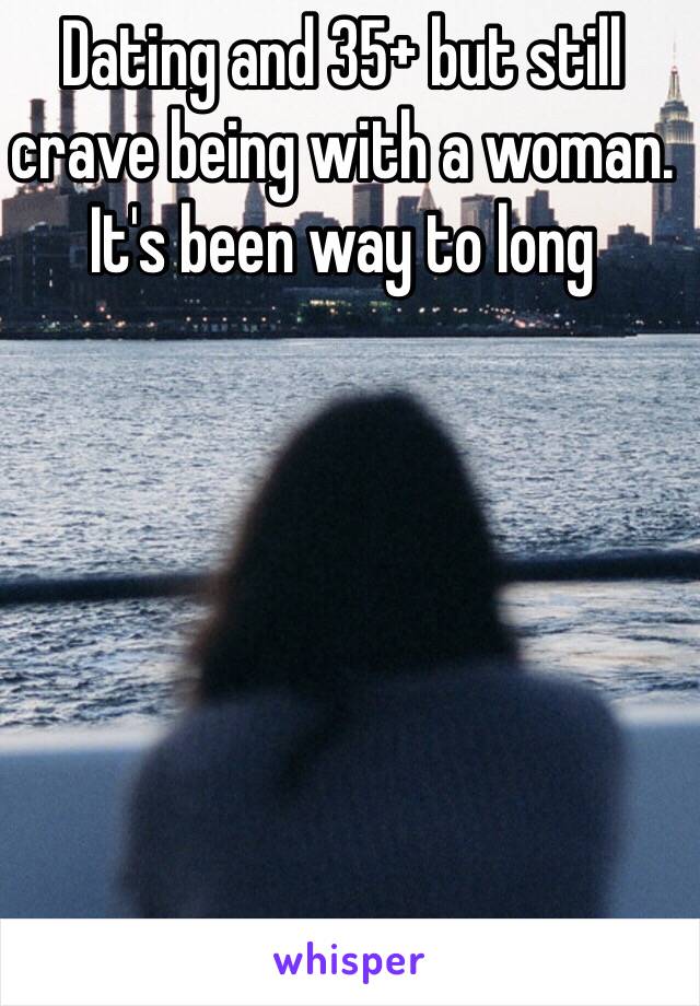 Dating and 35+ but still crave being with a woman. It's been way to long