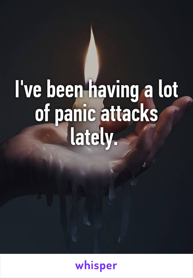 I've been having a lot of panic attacks lately. 

