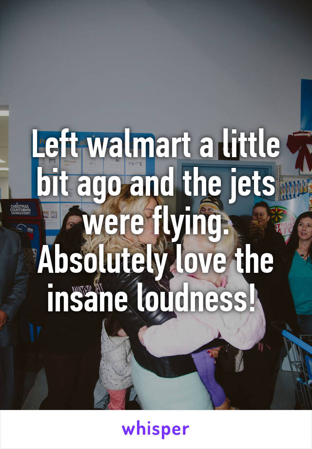 Left walmart a little bit ago and the jets were flying. Absolutely love the insane loudness! 