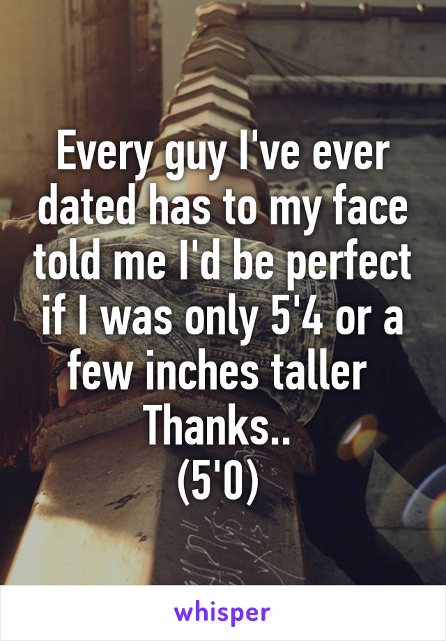 Every guy I've ever dated has to my face told me I'd be perfect if I was only 5'4 or a few inches taller 
Thanks.. 
(5'0) 