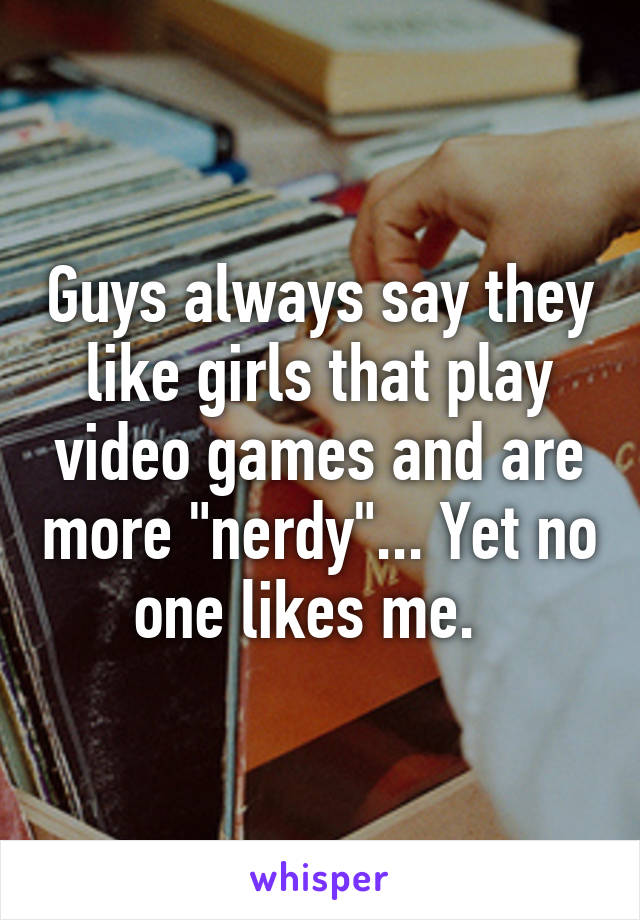 Guys always say they like girls that play video games and are more "nerdy"... Yet no one likes me.  