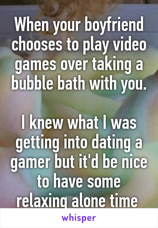 When your boyfriend chooses to play video games over taking a bubble bath with you. 
I knew what I was getting into dating a gamer but it'd be nice to have some relaxing alone time 