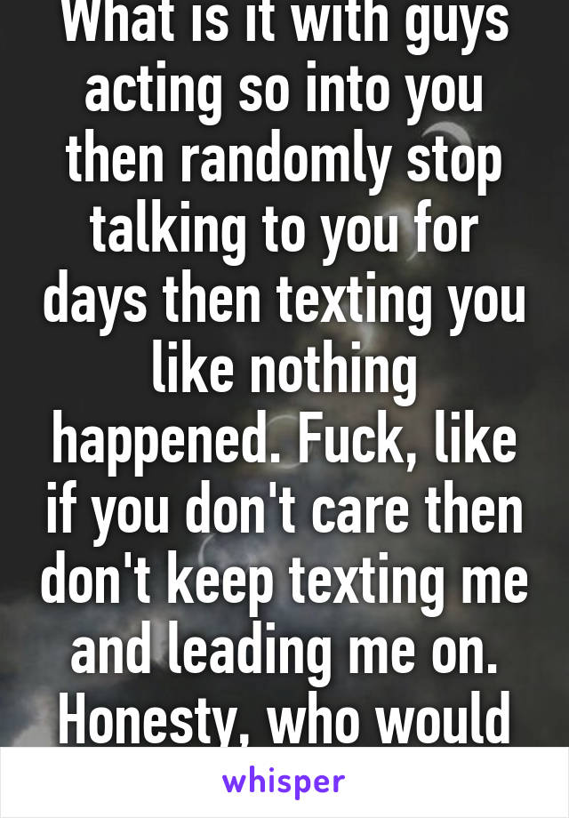 What is it with guys acting so into you then randomly stop talking to you for days then texting you like nothing happened. Fuck, like if you don't care then don't keep texting me and leading me on. Honesty, who would have thought?!