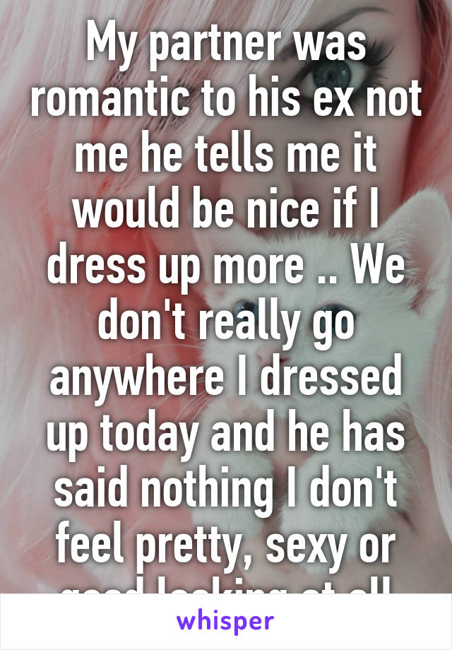 My partner was romantic to his ex not me he tells me it would be nice if I dress up more .. We don't really go anywhere I dressed up today and he has said nothing I don't feel pretty, sexy or good looking at all