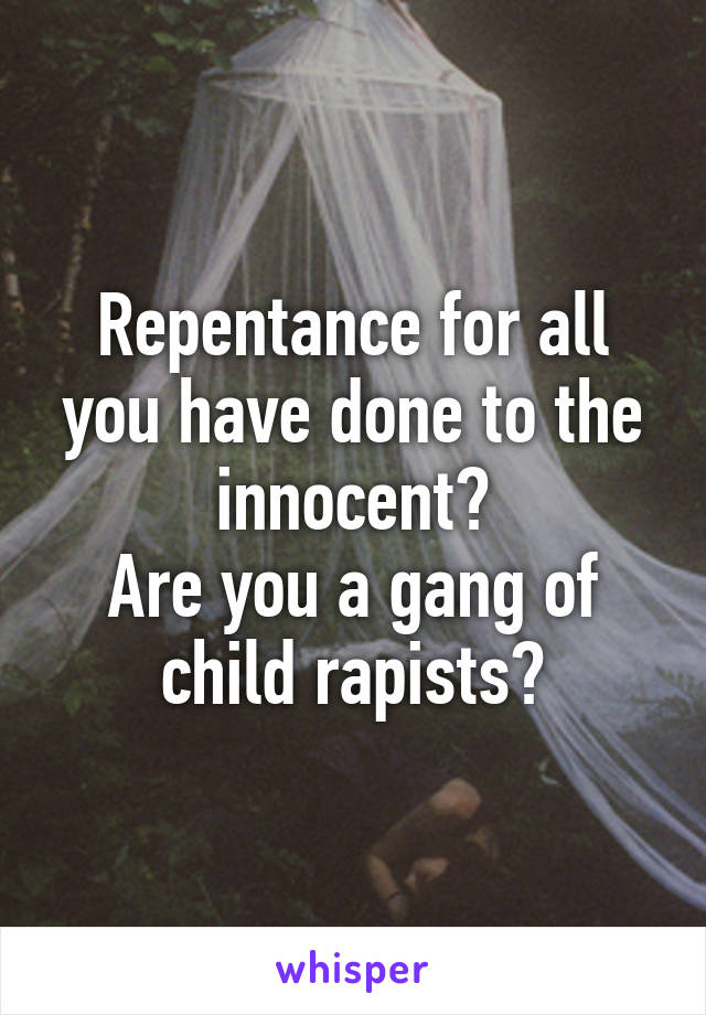 Repentance for all you have done to the innocent?
Are you a gang of child rapists?