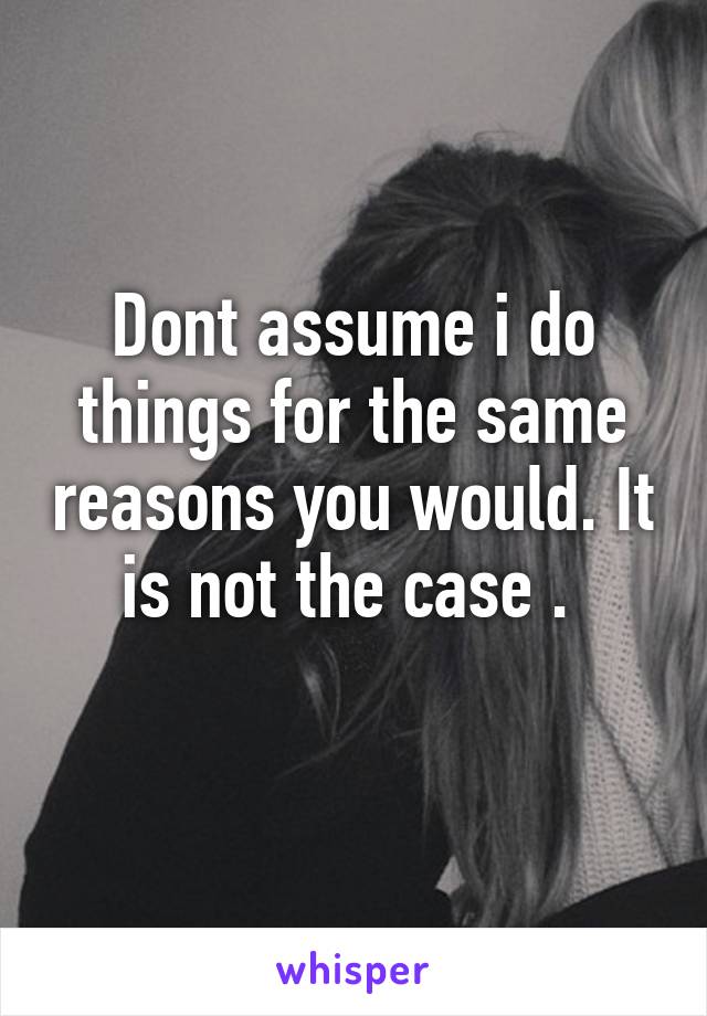 Dont assume i do things for the same reasons you would. It is not the case . 
