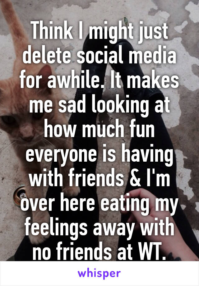 Think I might just delete social media for awhile. It makes me sad looking at how much fun everyone is having with friends & I'm over here eating my feelings away with no friends at WT.