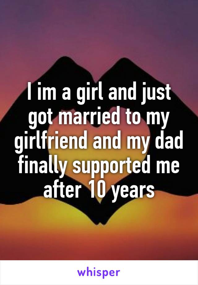 I im a girl and just got married to my girlfriend and my dad finally supported me after 10 years