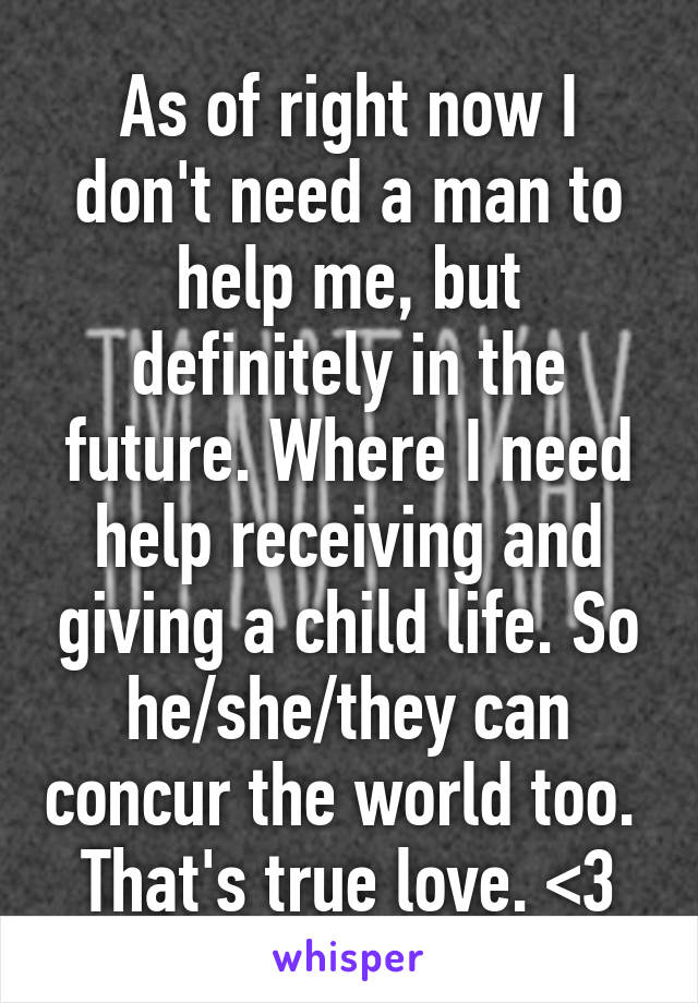 As of right now I don't need a man to help me, but definitely in the future. Where I need help receiving and giving a child life. So he/she/they can concur the world too.  That's true love. <3