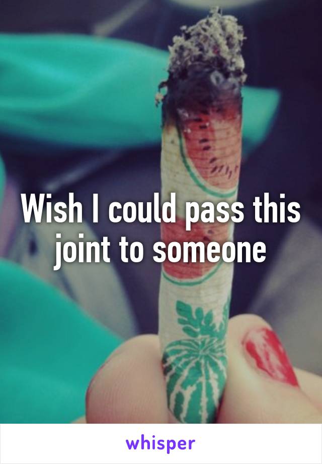 Wish I could pass this joint to someone