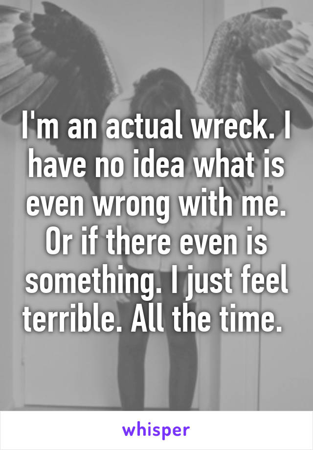 I'm an actual wreck. I have no idea what is even wrong with me. Or if there even is something. I just feel terrible. All the time. 