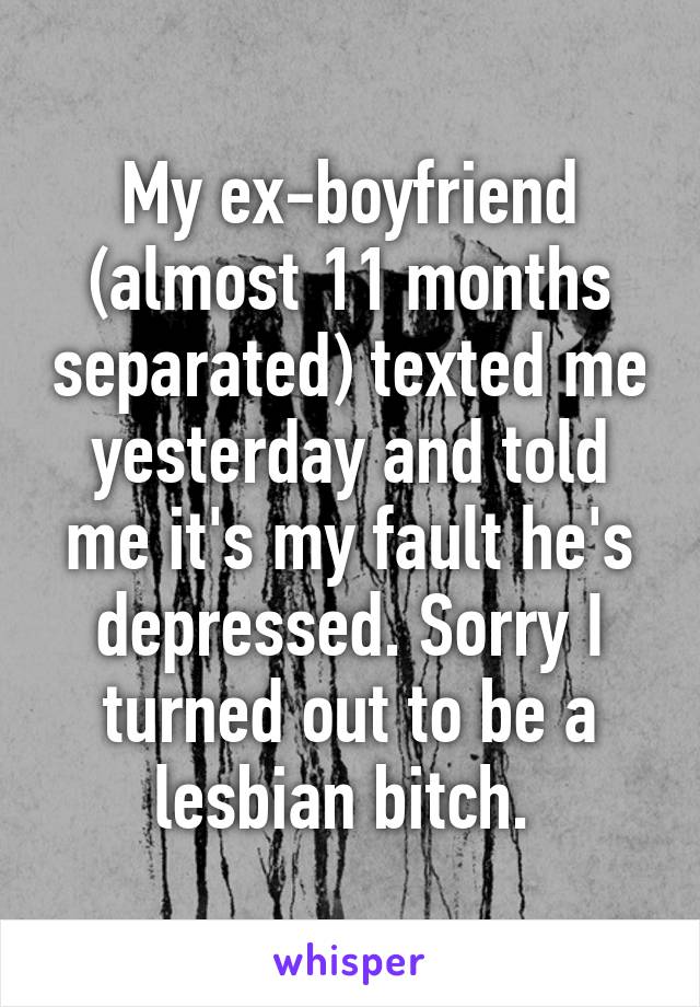 My ex-boyfriend (almost 11 months separated) texted me yesterday and told me it's my fault he's depressed. Sorry I turned out to be a lesbian bitch. 