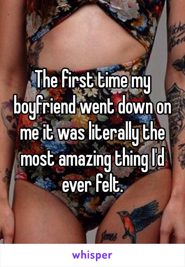 The first time my boyfriend went down on me it was literally the most amazing thing I'd ever felt.