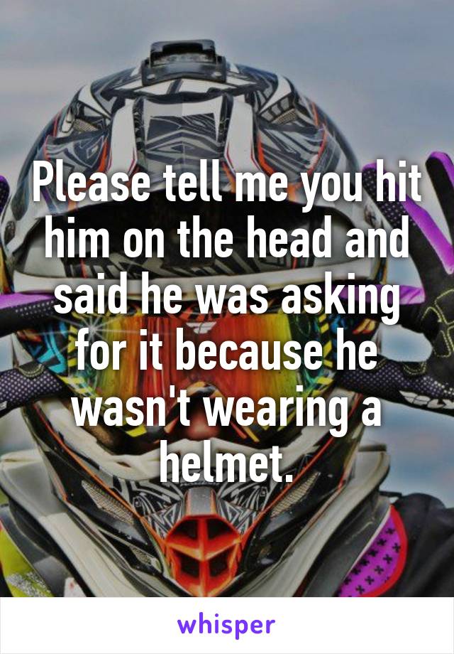 Please tell me you hit him on the head and said he was asking for it because he wasn't wearing a helmet.