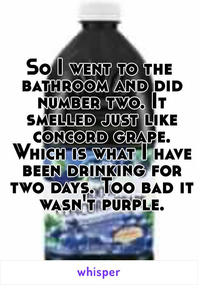 So I went to the bathroom and did number two. It smelled just like concord grape. Which is what I have been drinking for two days. Too bad it wasn't purple.