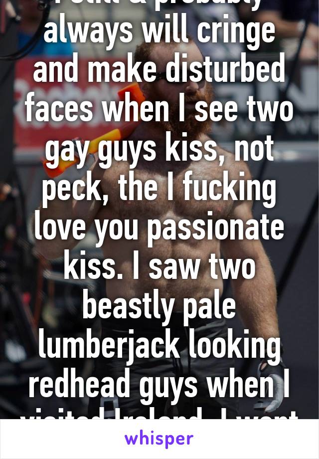 I still & probably always will cringe and make disturbed faces when I see two gay guys kiss, not peck, the I fucking love you passionate kiss. I saw two beastly pale lumberjack looking redhead guys when I visited Ireland, I went catatonic