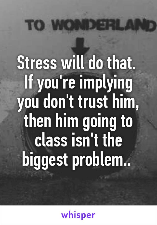 Stress will do that. 
If you're implying you don't trust him, then him going to class isn't the biggest problem.. 