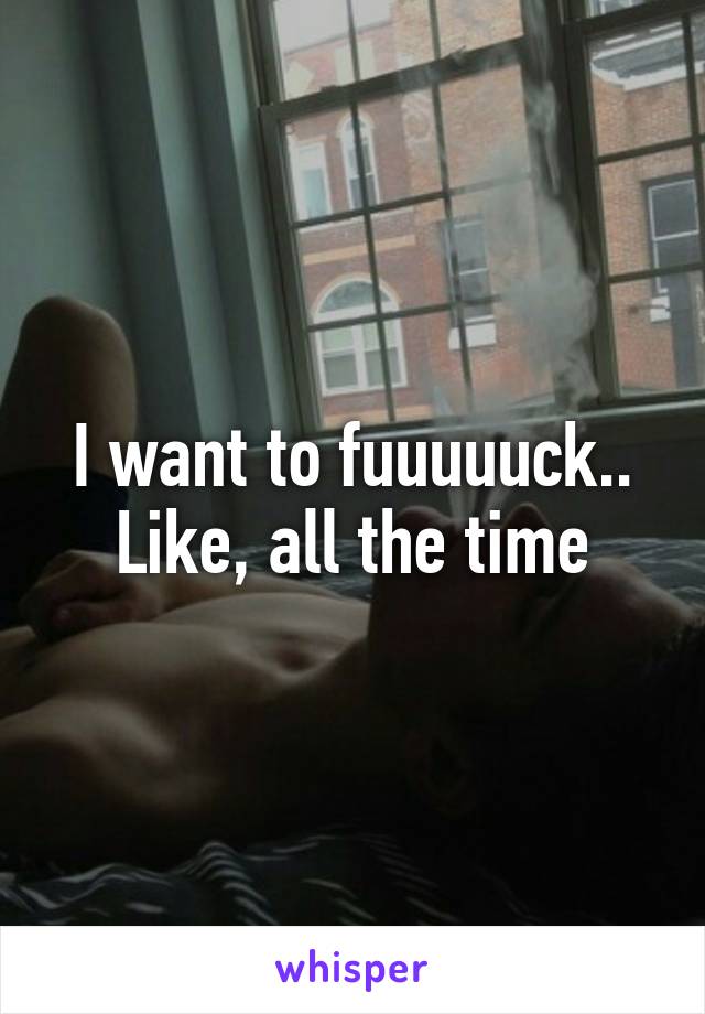 I want to fuuuuuck..
Like, all the time