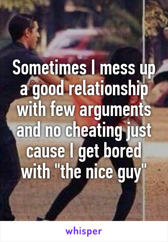 Sometimes I mess up a good relationship with few arguments and no cheating just cause I get bored with "the nice guy"