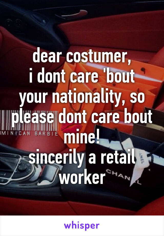 dear costumer,
i dont care 'bout your nationality, so please dont care bout mine!
sincerily a retail worker