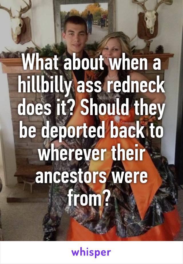 What about when a hillbilly ass redneck does it? Should they be deported back to wherever their ancestors were from? 