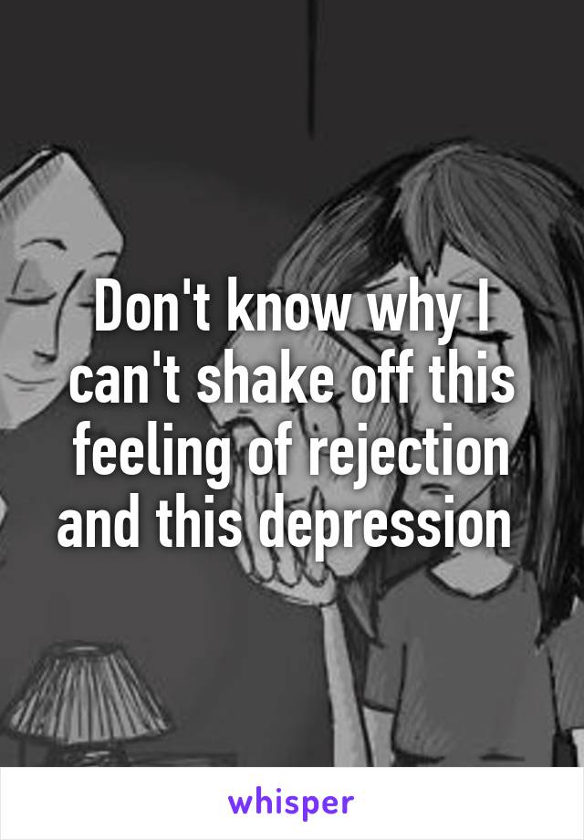 Don't know why I can't shake off this feeling of rejection and this depression 