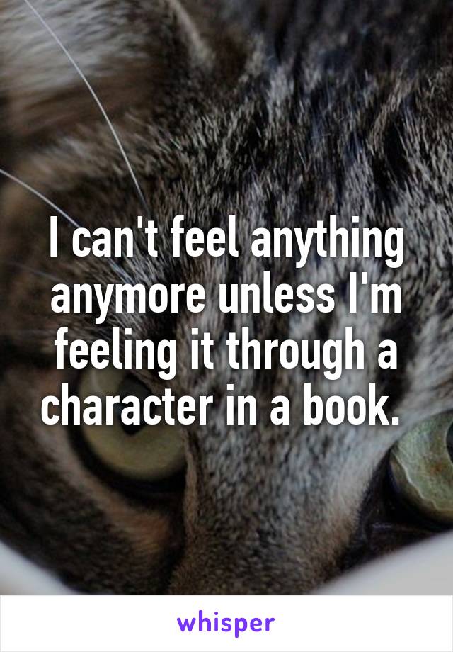 I can't feel anything anymore unless I'm feeling it through a character in a book. 