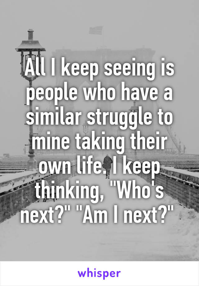 All I keep seeing is people who have a similar struggle to mine taking their own life. I keep thinking, "Who's next?" "Am I next?" 