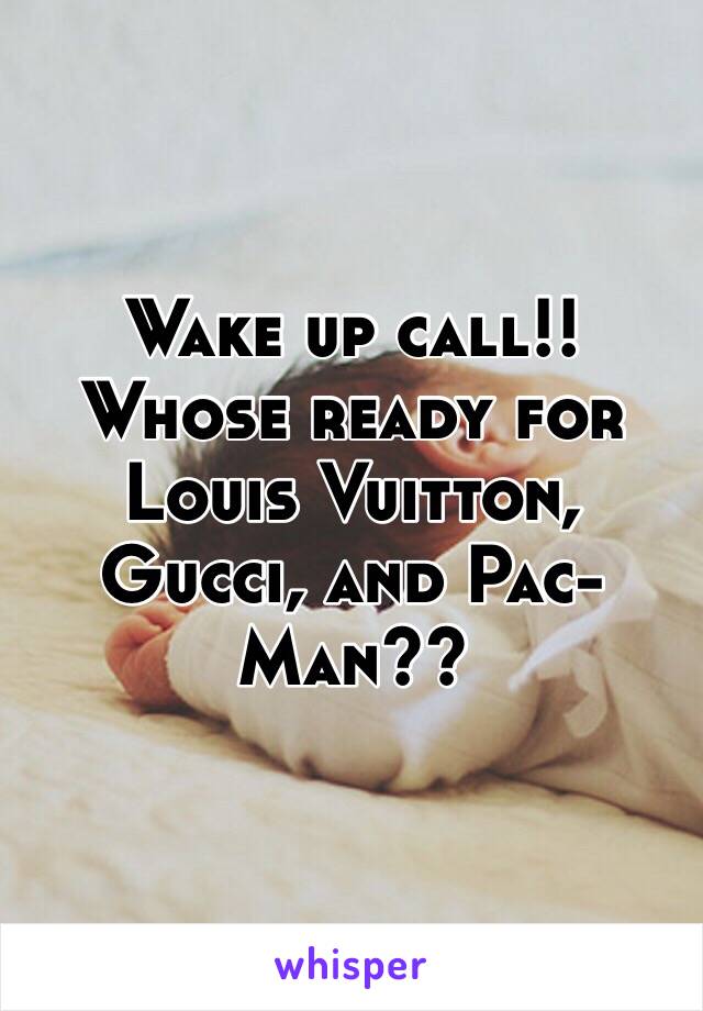 Wake up call!! Whose ready for Louis Vuitton, Gucci, and Pac-Man??