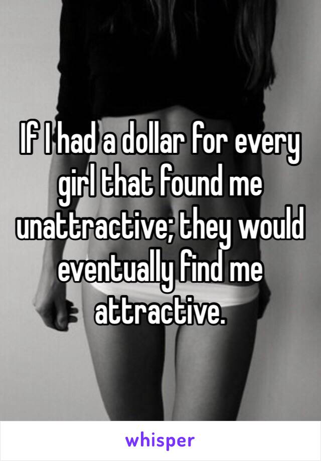 If I had a dollar for every girl that found me unattractive; they would eventually find me attractive.