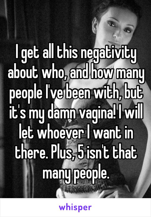 I get all this negativity about who, and how many people I've been with, but it's my damn vagina! I will let whoever I want in there. Plus, 5 isn't that many people. 