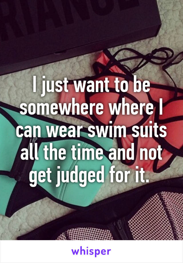 I just want to be somewhere where I can wear swim suits all the time and not get judged for it. 