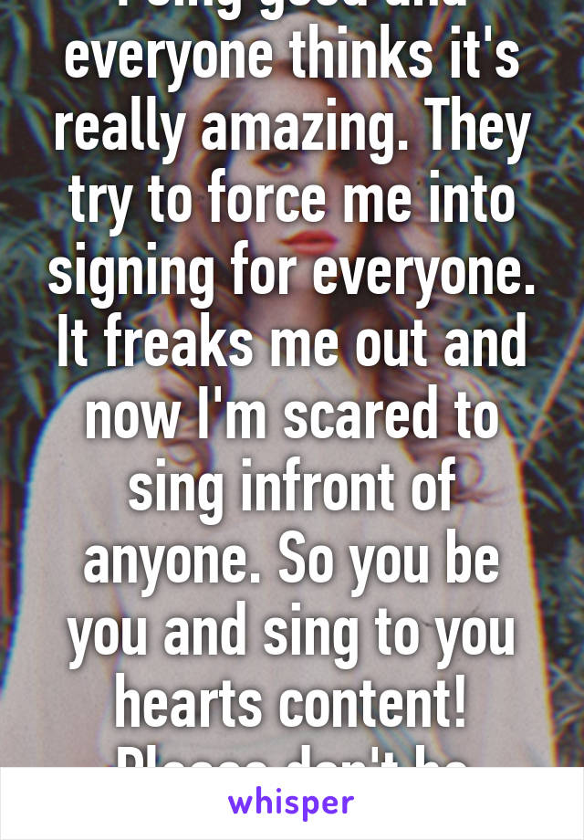 I sing good and everyone thinks it's really amazing. They try to force me into signing for everyone. It freaks me out and now I'm scared to sing infront of anyone. So you be you and sing to you hearts content! Please don't be afraid!