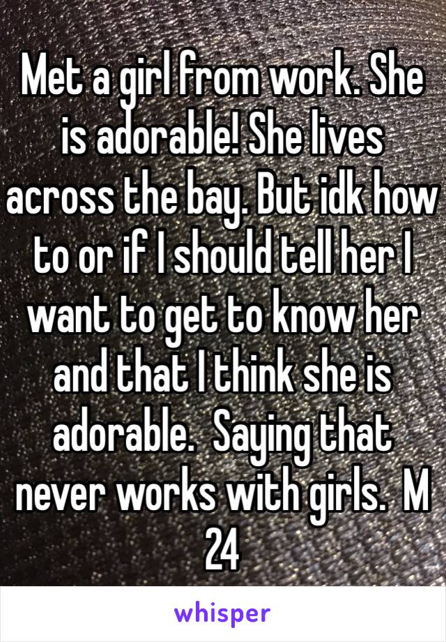 Met a girl from work. She is adorable! She lives across the bay. But idk how to or if I should tell her I want to get to know her and that I think she is adorable.  Saying that never works with girls.  M 24