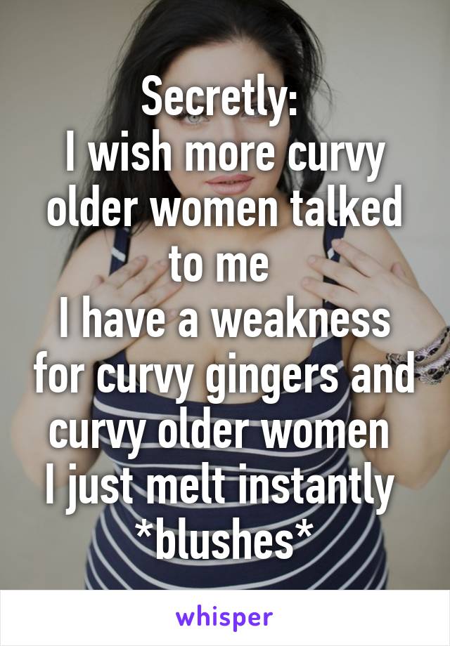 Secretly: 
I wish more curvy older women talked to me 
I have a weakness for curvy gingers and curvy older women 
I just melt instantly 
*blushes*