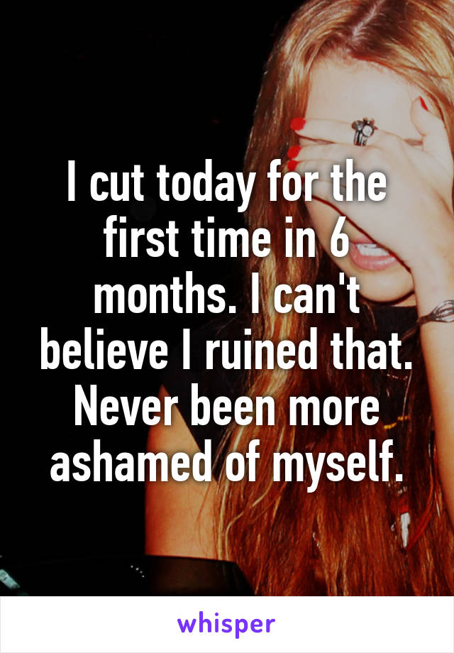 I cut today for the first time in 6 months. I can't believe I ruined that. Never been more ashamed of myself.